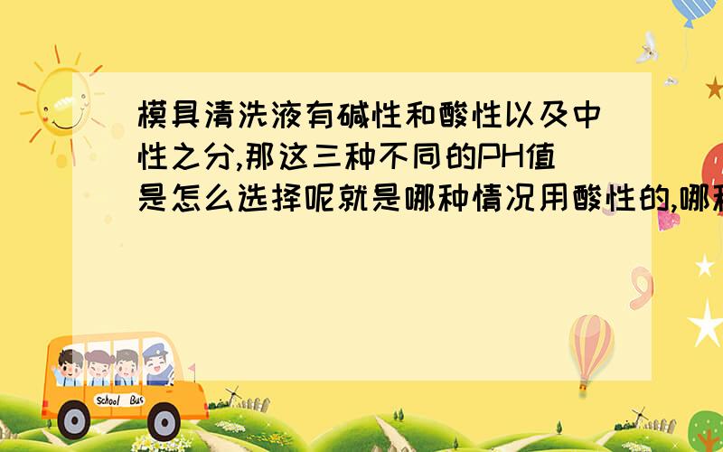 模具清洗液有碱性和酸性以及中性之分,那这三种不同的PH值是怎么选择呢就是哪种情况用酸性的,哪种情况用碱性的,哪种情况用中性的?