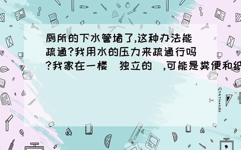 厕所的下水管堵了,这种办法能疏通?我用水的压力来疏通行吗?我家在一楼（独立的）,可能是粪便和纸一类的东西堵的!我用布把便池堵死,然后用软管,一头接在水龙头上,一头放到地漏的下水