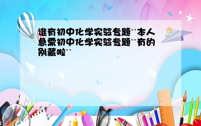 谁有初中化学实验专题``本人急需初中化学实验专题``有的别藏啦``