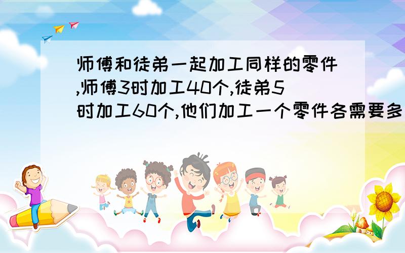 师傅和徒弟一起加工同样的零件,师傅3时加工40个,徒弟5时加工60个,他们加工一个零件各需要多长时间?...师傅和徒弟一起加工同样的零件,师傅3时加工40个,徒弟5时加工60个,他们加工一个零件各