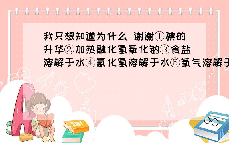 我只想知道为什么 谢谢①碘的升华②加热融化氢氧化钠③食盐溶解于水④氯化氢溶解于水⑤氧气溶解于水⑥过氧化钠溶解于水 其中没有化学键发生变化的是①⑤只发生离子键断裂的是②③