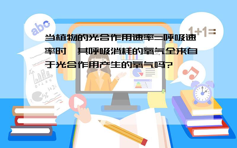 当植物的光合作用速率=呼吸速率时,其呼吸消耗的氧气全来自于光合作用产生的氧气吗?