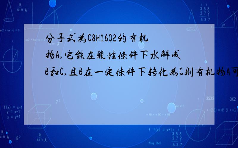 分子式为C8H16O2的有机物A,它能在酸性条件下水解成B和C,且B在一定条件下转化为C则有机物A可能结构有几种?越详细越好,有+分的,谢谢请详细点，谢谢，为什么氧化后官能团的位置相同？？/谢