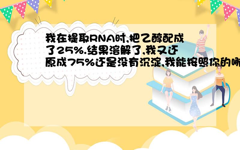 我在提取RNA时,把乙醇配成了25%.结果溶解了,我又还原成75%还是没有沉淀,我能按照你的哪种方法沉淀吗