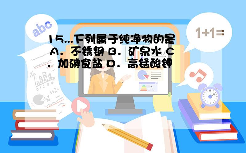 15...下列属于纯净物的是 A．不锈钢 B．矿泉水 C．加碘食盐 D．高锰酸钾