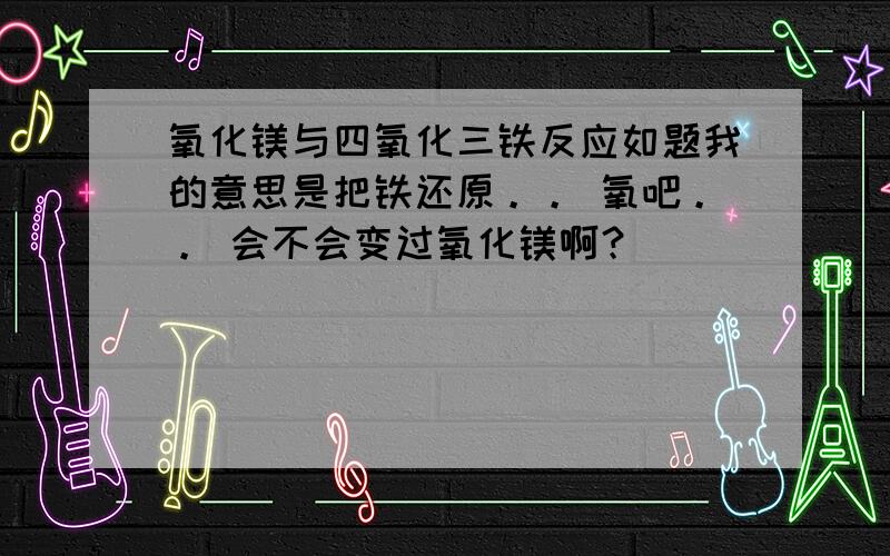 氧化镁与四氧化三铁反应如题我的意思是把铁还原。。 氧吧。。 会不会变过氧化镁啊？