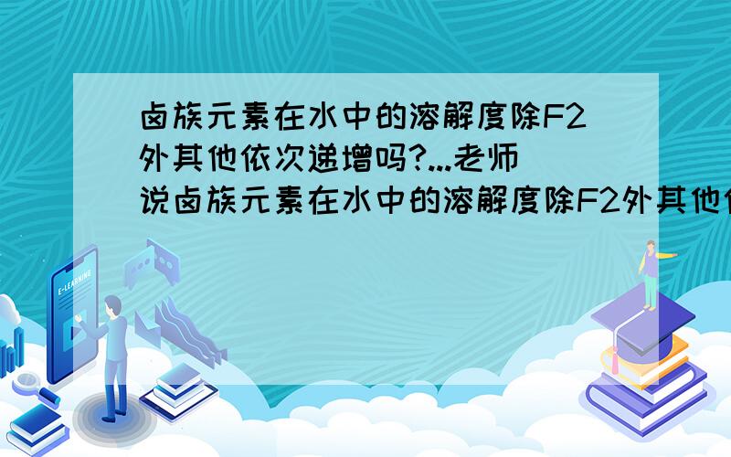 卤族元素在水中的溶解度除F2外其他依次递增吗?...老师说卤族元素在水中的溶解度除F2外其他依次递增难道除了F2外其他的X都不与H2O反应吗?还有卤族元素与水反应都是可逆反应吗?其他的X好