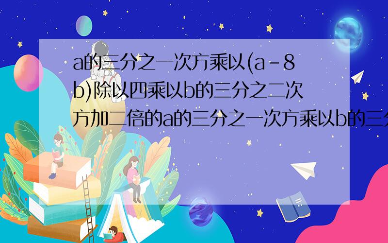 a的三分之一次方乘以(a-8b)除以四乘以b的三分之二次方加二倍的a的三分之一次方乘以b的三分之一.= =在线坐等...