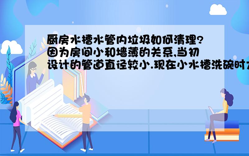 厨房水槽水管内垃圾如何清理?因为房间小和墙薄的关系,当初设计的管道直径较小.现在小水槽洗碗时大水槽就会溢水,猜测是细小食物残渣堵住了部分出水管.市场上有没有能分解这些残渣的