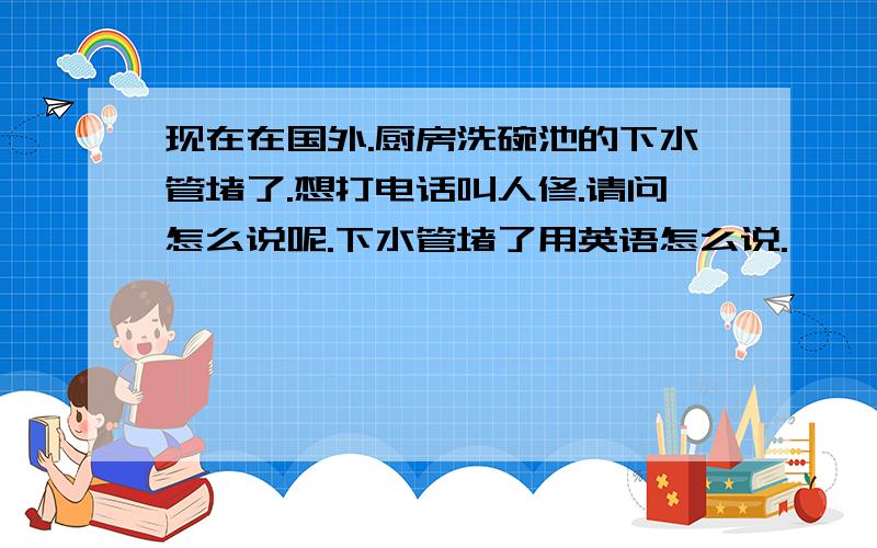 现在在国外.厨房洗碗池的下水管堵了.想打电话叫人修.请问怎么说呢.下水管堵了用英语怎么说.