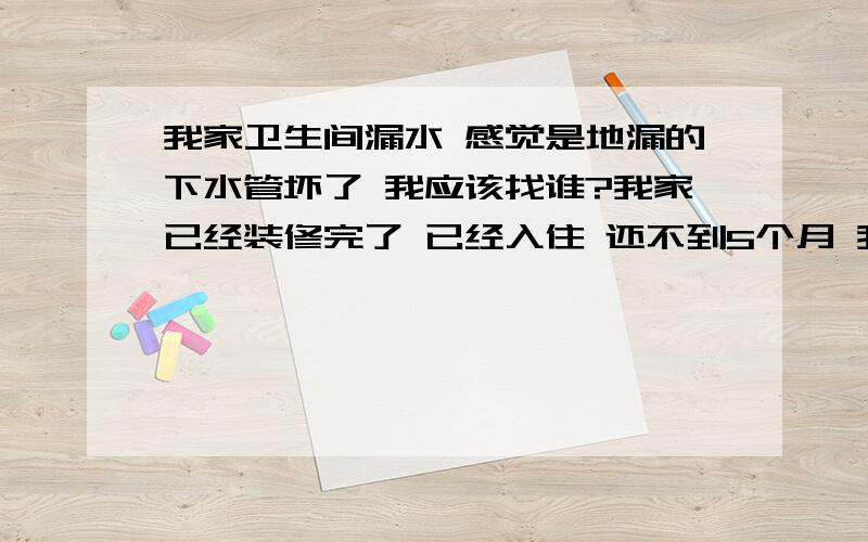 我家卫生间漏水 感觉是地漏的下水管坏了 我应该找谁?我家已经装修完了 已经入住 还不到5个月 我感觉好象是地漏的 下水管 坏了 因为我家装修的时候 做防水 和地热管做水压测试 要是漏水