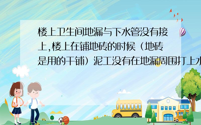 楼上卫生间地漏与下水管没有接上,楼上在铺地砖的时候（地砖是用的干铺）泥工没有在地漏周围打上水泥沙浆就装了地漏,由于地面露出的下水管长度不够,所以地砖铺好之后,地漏与下水管之