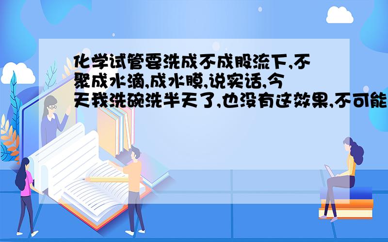 化学试管要洗成不成股流下,不聚成水滴,成水膜,说实话,今天我洗碗洗半天了,也没有这效果,不可能吧