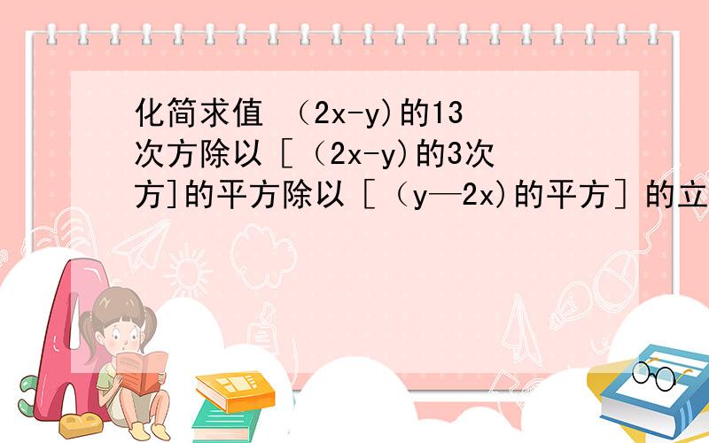 化简求值 （2x-y)的13次方除以［（2x-y)的3次方]的平方除以［（y—2x)的平方］的立方．是多少．