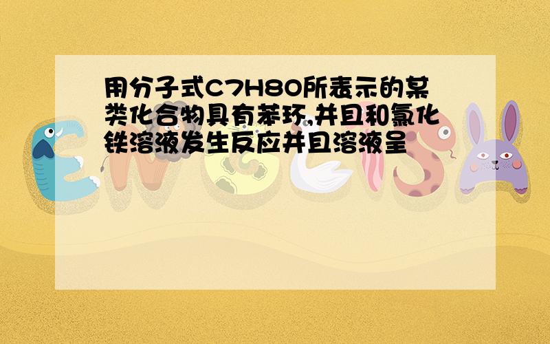 用分子式C7H8O所表示的某类化合物具有苯环,并且和氯化铁溶液发生反应并且溶液呈