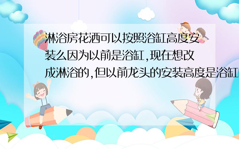 淋浴房花洒可以按照浴缸高度安装么因为以前是浴缸,现在想改成淋浴的,但以前龙头的安装高度是浴缸的,请问花洒最长有多长,