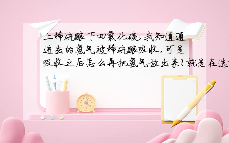 上稀硫酸下四氯化碳,我知道通进去的氨气被稀硫酸吸收,可是吸收之后怎么再把氨气放出来?就是在选择题中偶然看到的一个图,瓶子里有一个导管,还没学到,很疑惑