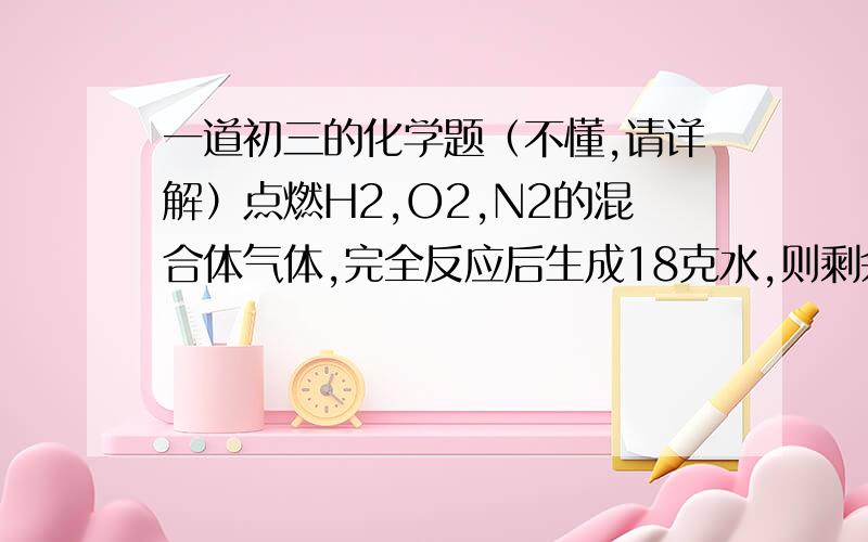 一道初三的化学题（不懂,请详解）点燃H2,O2,N2的混合体气体,完全反应后生成18克水,则剩余气体不可能是（　）.A．H2,O2和N2的混合气体B．O2和N2的混合气体C．N2D．H2和N2的混合气体 不懂 请详解