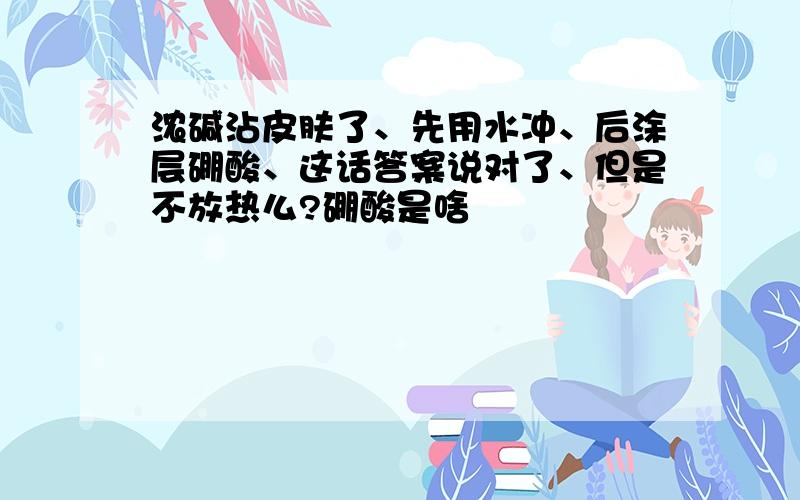 浓碱沾皮肤了、先用水冲、后涂层硼酸、这话答案说对了、但是不放热么?硼酸是啥