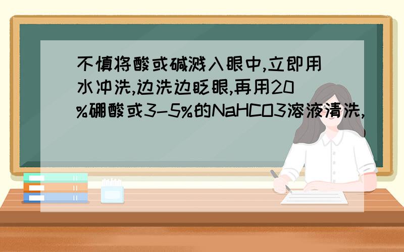 不慎将酸或碱溅入眼中,立即用水冲洗,边洗边眨眼,再用20%硼酸或3-5%的NaHCO3溶液清洗,