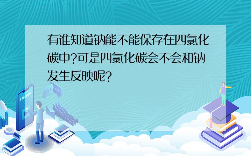 有谁知道钠能不能保存在四氯化碳中?可是四氯化碳会不会和钠发生反映呢?