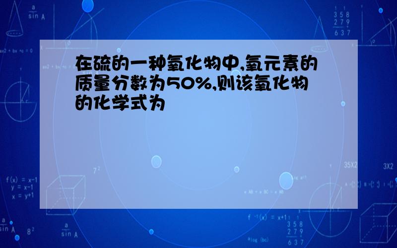 在硫的一种氧化物中,氧元素的质量分数为50%,则该氧化物的化学式为