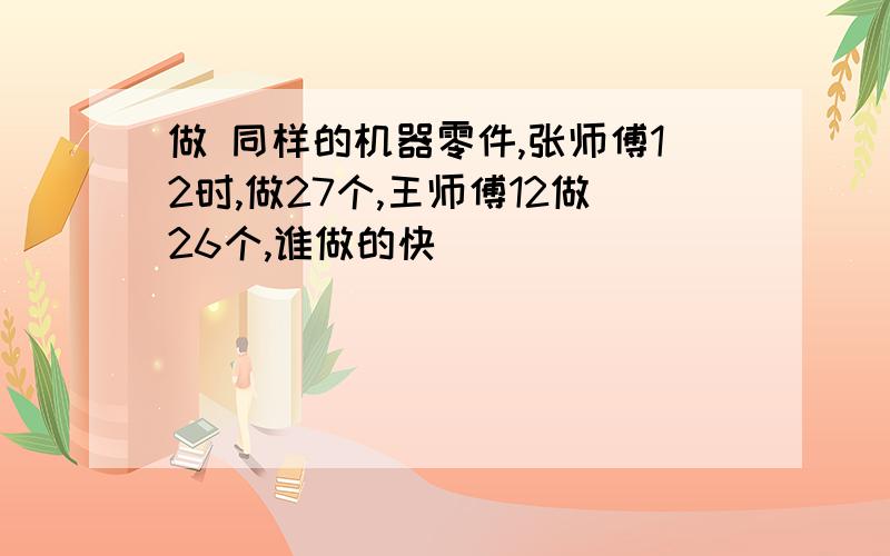 做 同样的机器零件,张师傅12时,做27个,王师傅12做26个,谁做的快