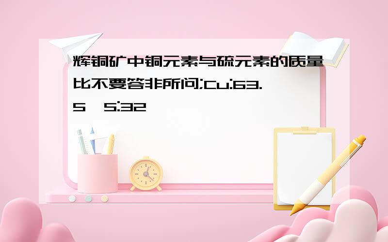 辉铜矿中铜元素与硫元素的质量比不要答非所问;Cu:63.5,S:32