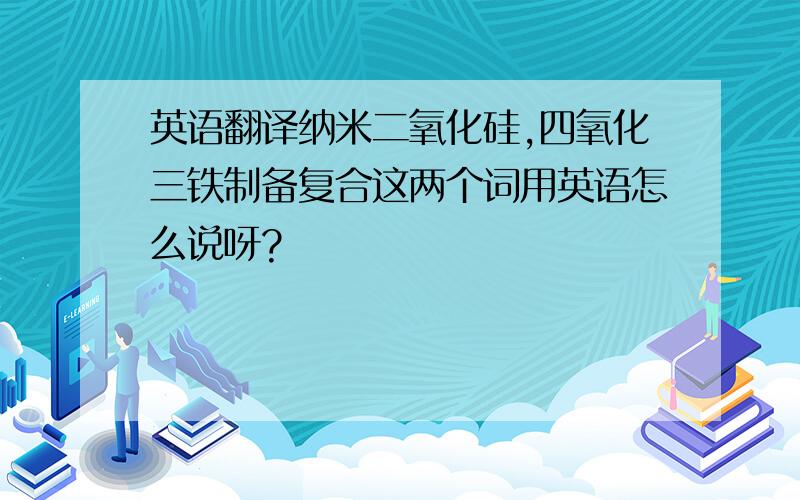 英语翻译纳米二氧化硅,四氧化三铁制备复合这两个词用英语怎么说呀?