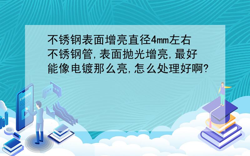 不锈钢表面增亮直径4mm左右不锈钢管,表面抛光增亮,最好能像电镀那么亮,怎么处理好啊?