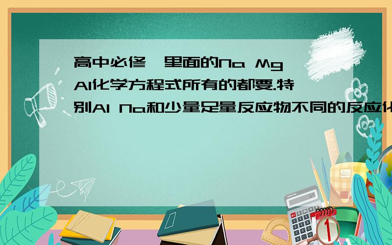 高中必修一里面的Na Mg Al化学方程式所有的都要.特别Al Na和少量足量反应物不同的反应化学方程式.要全.一定要全.要仔细.要分好类.不要抄袭的..