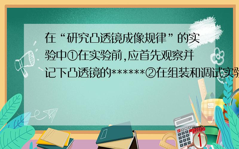 在“研究凸透镜成像规律”的实验中①在实验前,应首先观察并记下凸透镜的******②在组装和调试实验装置时,应使凸透镜和光屏的中心跟烛焰的中心大致在**