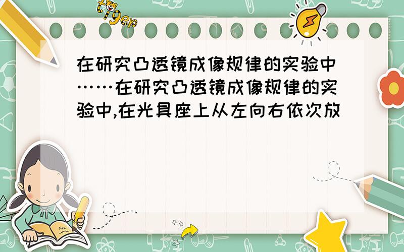 在研究凸透镜成像规律的实验中……在研究凸透镜成像规律的实验中,在光具座上从左向右依次放____、_____和_____,并要使他们的中心大致在_____上,其目的是__________.