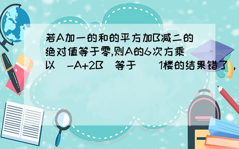 若A加一的和的平方加B减二的绝对值等于零,则A的6次方乘以（-A+2B）等于（）1楼的结果错了，2乘以2为什么可以等于5