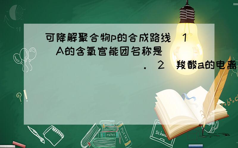 可降解聚合物p的合成路线（1）A的含氧官能团名称是____________.（2）羧酸a的电离方程是________________.（3）B→C的化学方程式是_____________.（4）化合物D苯环上的一氯代物有2种,D的结构简式是____