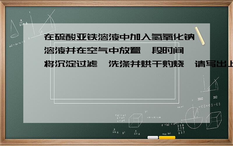 在硫酸亚铁溶液中加入氢氧化钠溶液并在空气中放置一段时间,将沉淀过滤,洗涤并烘干灼烧,请写出上述实验现象及化学方程式和或离子方程式.