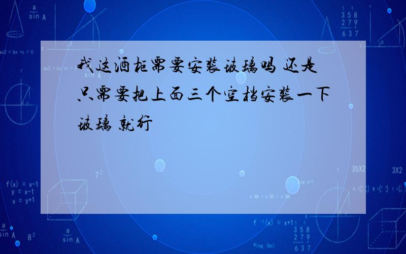 我这酒柜需要安装玻璃吗 还是只需要把上面三个空档安装一下玻璃 就行