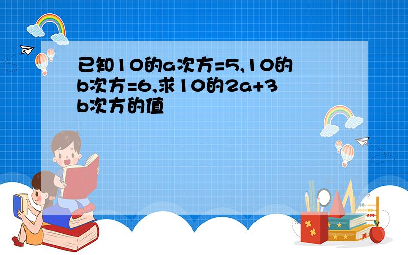 已知10的a次方=5,10的b次方=6,求10的2a+3b次方的值