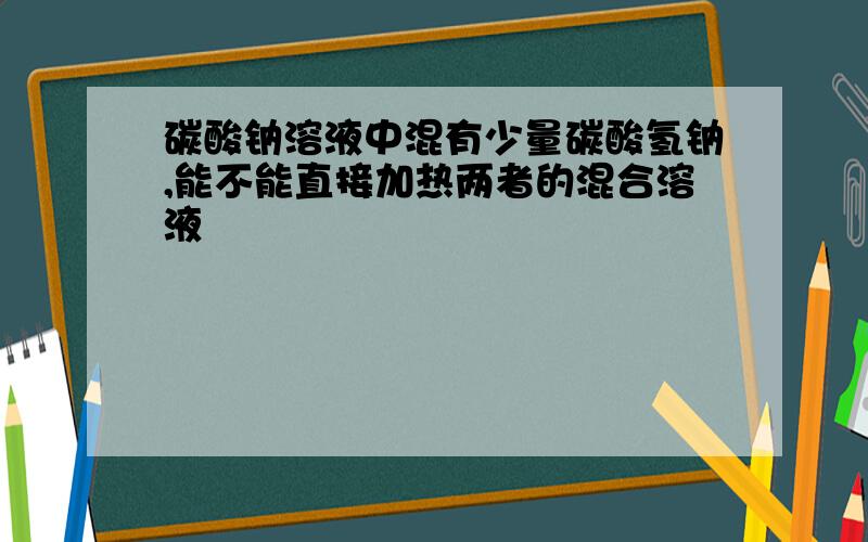 碳酸钠溶液中混有少量碳酸氢钠,能不能直接加热两者的混合溶液