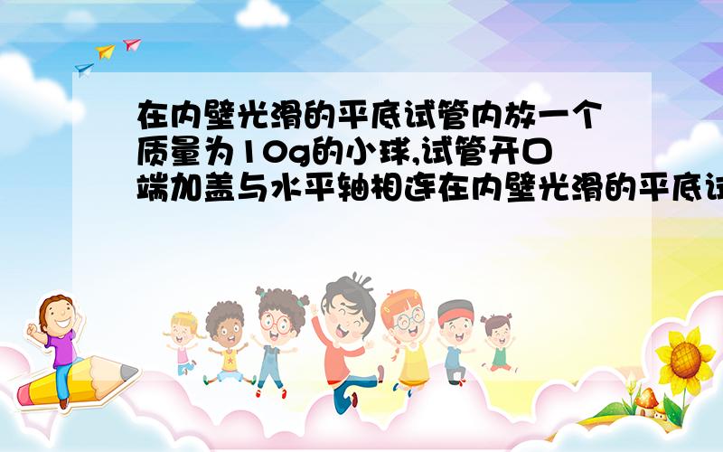 在内壁光滑的平底试管内放一个质量为10g的小球,试管开口端加盖与水平轴相连在内壁光滑的平底试管内放一个质量m=10g的小球,试管的开口端加盖与水平轴O连接.试管底与O相距L=10cm,试管在转