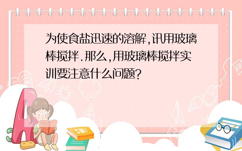 为使食盐迅速的溶解,讯用玻璃棒搅拌.那么,用玻璃棒搅拌实训要注意什么问题?