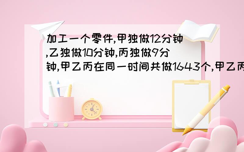 加工一个零件,甲独做12分钟,乙独做10分钟,丙独做9分钟,甲乙丙在同一时间共做1643个,甲乙丙各做零件多少个?