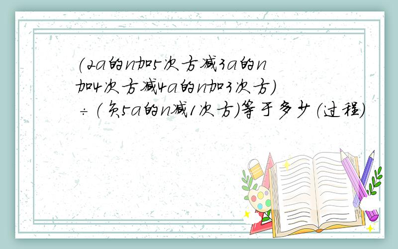 (2a的n加5次方减3a的n加4次方减4a的n加3次方）÷（负5a的n减1次方）等于多少（过程）