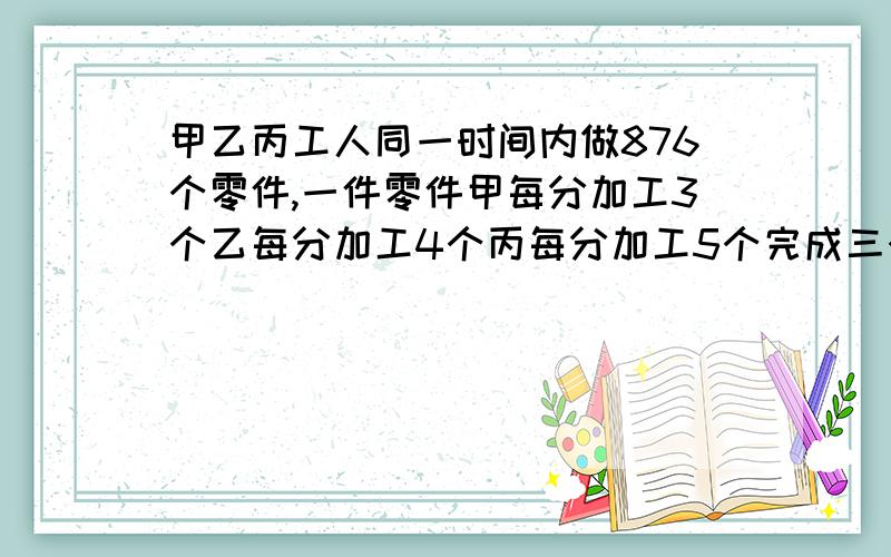 甲乙丙工人同一时间内做876个零件,一件零件甲每分加工3个乙每分加工4个丙每分加工5个完成三个各加工多少