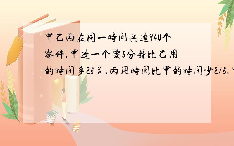 甲乙丙在同一时间共造940个零件,甲造一个要5分钟比乙用的时间多25％,丙用时间比甲的时间少2/5,甲乙丙个