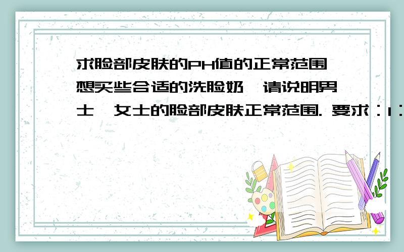 求脸部皮肤的PH值的正常范围想买些合适的洗脸奶,请说明男士、女士的脸部皮肤正常范围. 要求：1：一定要符合实际而且精准.2：固定格式：关于脸部PH值,正常范围大概在X~Y之间.男性：X~Y；