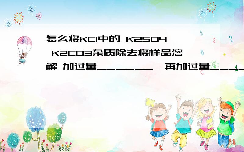 怎么将KCI中的 K2SO4 K2CO3杂质除去将样品溶解 加过量______,再加过量______,经___（操作） 在___中加____ 经_____（操作）就得到KCI固体