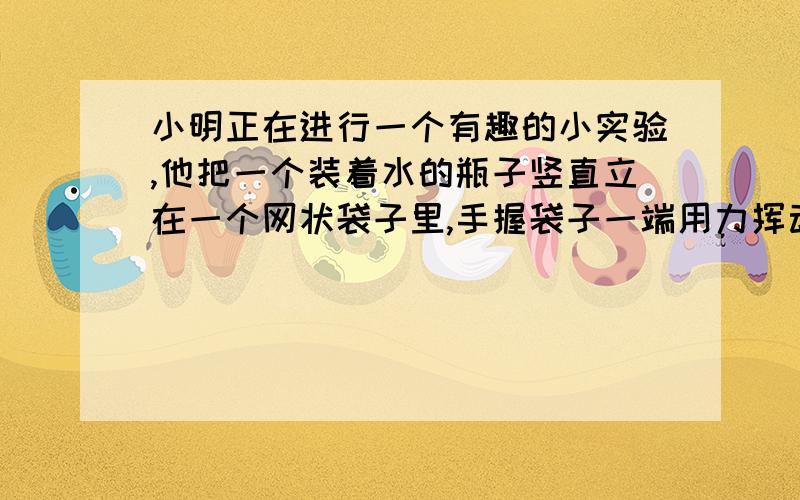 小明正在进行一个有趣的小实验,他把一个装着水的瓶子竖直立在一个网状袋子里,手握袋子一端用力挥动瓶子使瓶子在空中转出美妙的圆圈（简答题）（1）瓶子里的水会流出来吗（2）以上现