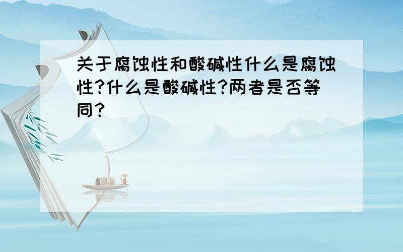 关于腐蚀性和酸碱性什么是腐蚀性?什么是酸碱性?两者是否等同?