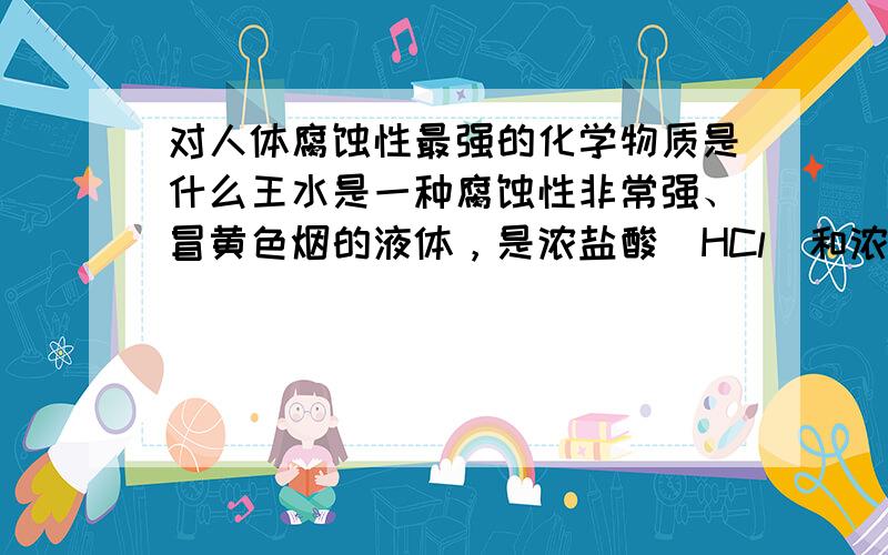 对人体腐蚀性最强的化学物质是什么王水是一种腐蚀性非常强、冒黄色烟的液体，是浓盐酸(HCl)和浓硝酸(HNO3)组成的混合物.盐酸与硝酸的体积比为3:1.